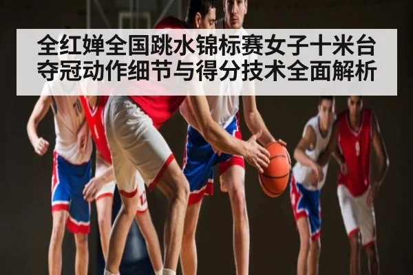 全红婵全国跳水锦标赛女子十米台夺冠动作细节与得分技术全面解析